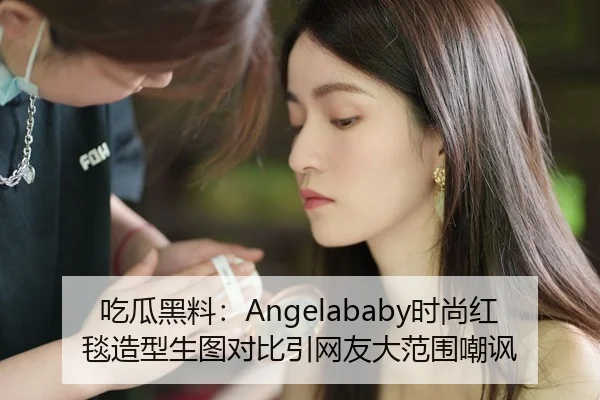吃瓜黑料：Angelababy时尚红毯造型生图对比引网友大范围嘲讽